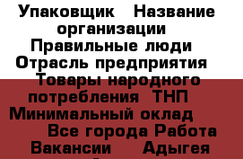 Упаковщик › Название организации ­ Правильные люди › Отрасль предприятия ­ Товары народного потребления (ТНП) › Минимальный оклад ­ 26 000 - Все города Работа » Вакансии   . Адыгея респ.,Адыгейск г.